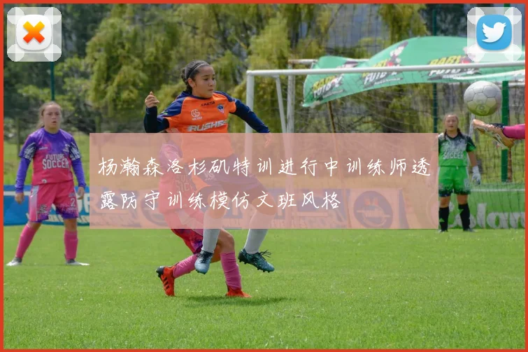 杨瀚森洛杉矶特训进行中训练师透露防守训练模仿文班风格