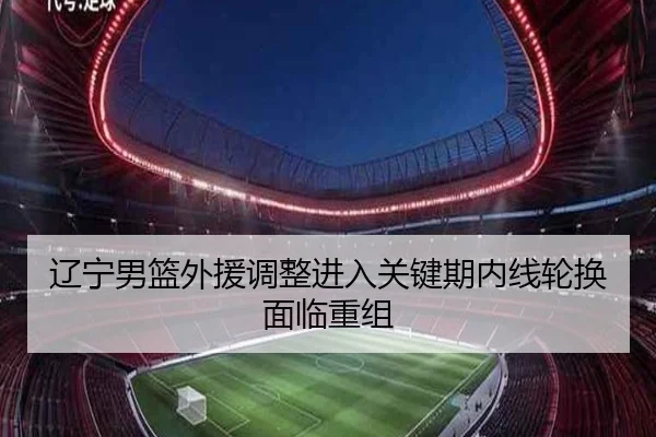 辽宁男篮外援调整进入关键期内线轮换面临重组