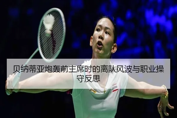 贝纳蒂亚炮轰前主席时的离队风波与职业操守反思