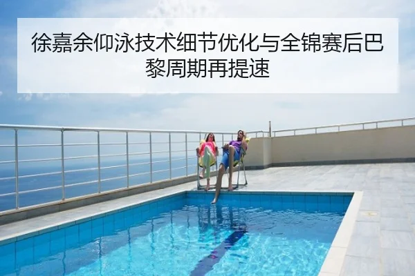 徐嘉余仰泳技术细节优化与全锦赛后巴黎周期再提速