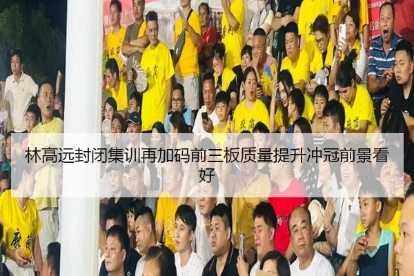 林高远封闭集训再加码前三板质量提升冲冠前景看好